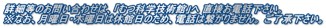 詳細等のお問い合わせは、「むつ科学技術館」へ 直接お電話下さい。  ※なお、月曜日・木曜日は休館日のため、電話は繋がりません。 ご了承下さい。